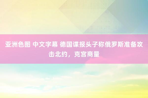 亚洲色图 中文字幕 德国谍报头子称俄罗斯准备攻击北约，克宫商量