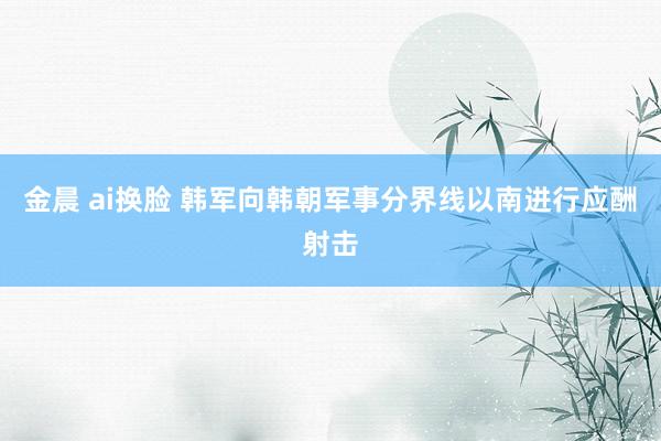 金晨 ai换脸 韩军向韩朝军事分界线以南进行应酬射击