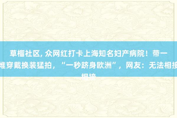 草榴社区， 众网红打卡上海知名妇产病院！带一堆穿戴换装猛拍，“一秒跻身欧洲”，网友：无法相接