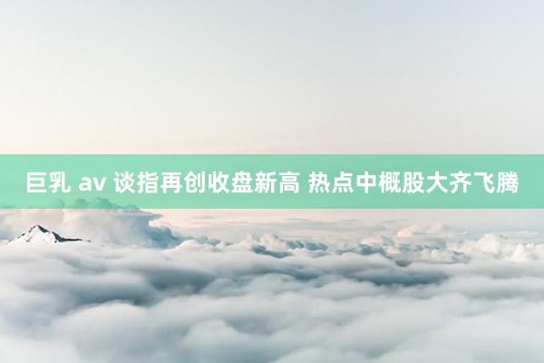 巨乳 av 谈指再创收盘新高 热点中概股大齐飞腾