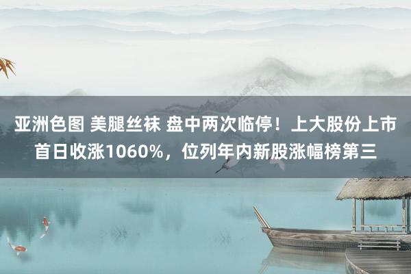 亚洲色图 美腿丝袜 盘中两次临停！上大股份上市首日收涨1060%，位列年内新股涨幅榜第三