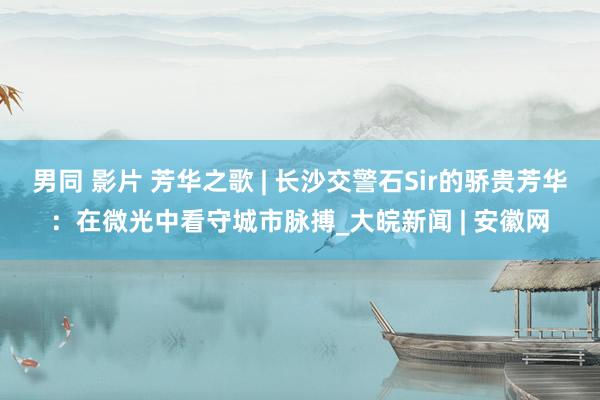 男同 影片 芳华之歌 | 长沙交警石Sir的骄贵芳华：在微光中看守城市脉搏_大皖新闻 | 安徽网
