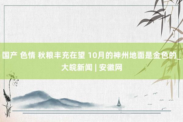 国产 色情 秋粮丰充在望 10月的神州地面是金色的_大皖新闻 | 安徽网