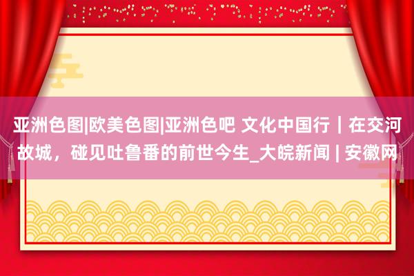 亚洲色图|欧美色图|亚洲色吧 文化中国行｜在交河故城，碰见吐鲁番的前世今生_大皖新闻 | 安徽网