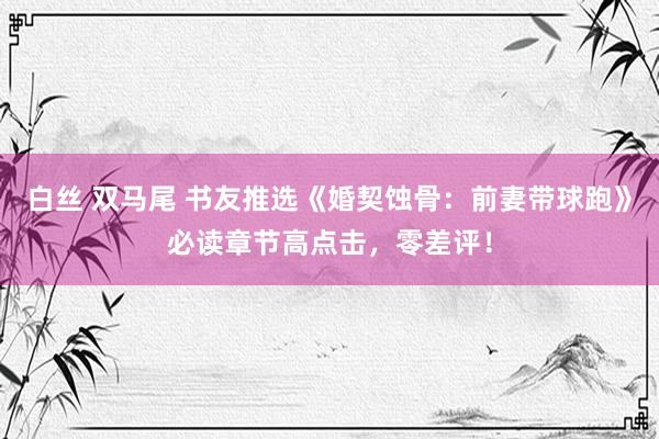 白丝 双马尾 书友推选《婚契蚀骨：前妻带球跑》必读章节高点击，零差评！
