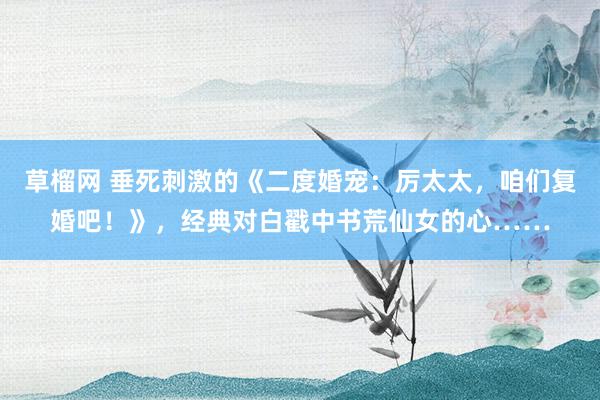草榴网 垂死刺激的《二度婚宠：厉太太，咱们复婚吧！》，经典对白戳中书荒仙女的心……