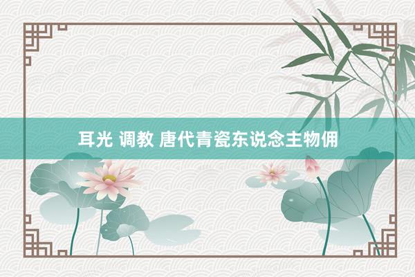 耳光 调教 唐代青瓷东说念主物佣