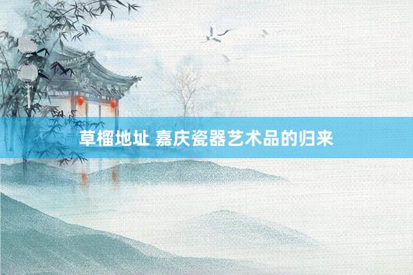 草榴地址 嘉庆瓷器艺术品的归来