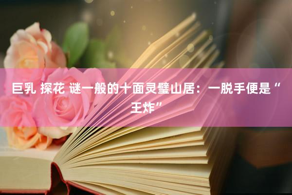 巨乳 探花 谜一般的十面灵璧山居：一脱手便是“王炸”