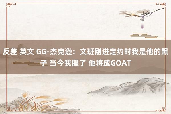 反差 英文 GG-杰克逊：文班刚进定约时我是他的黑子 当今我服了 他将成GOAT