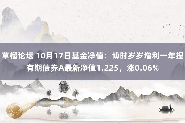 草榴论坛 10月17日基金净值：博时岁岁增利一年捏有期债券A最新净值1.225，涨0.06%