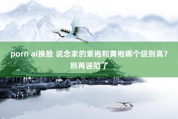 porn ai换脸 说念家的紫袍和黄袍哪个级别高？别再诬陷了