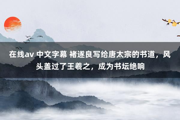 在线av 中文字幕 褚遂良写给唐太宗的书道，风头盖过了王羲之，成为书坛绝响