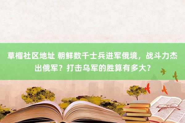 草榴社区地址 朝鲜数千士兵进军俄境，战斗力杰出俄军？打击乌军的胜算有多大？
