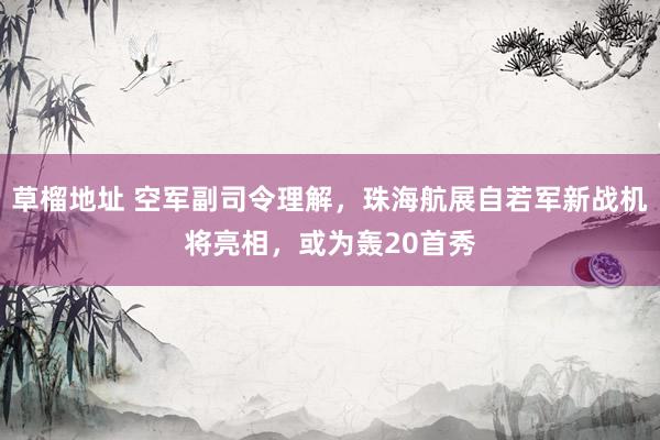 草榴地址 空军副司令理解，珠海航展自若军新战机将亮相，或为轰20首秀