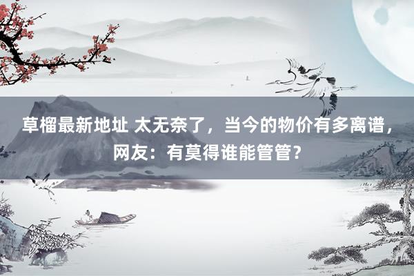 草榴最新地址 太无奈了，当今的物价有多离谱，网友：有莫得谁能管管？