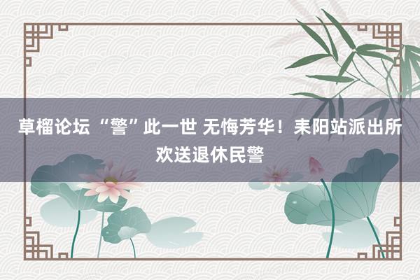草榴论坛 “警”此一世 无悔芳华！耒阳站派出所欢送退休民警
