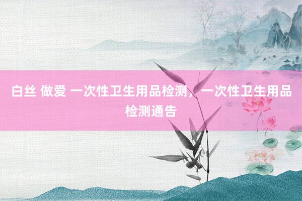 白丝 做爱 一次性卫生用品检测，一次性卫生用品检测通告