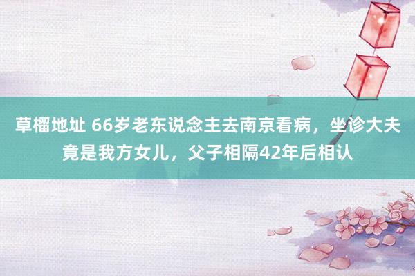 草榴地址 66岁老东说念主去南京看病，坐诊大夫竟是我方女儿，父子相隔42年后相认