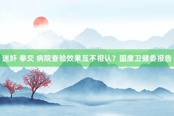 迷奸 拳交 病院查验效果互不相认？国度卫健委报告