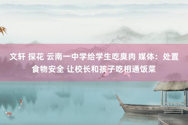文轩 探花 云南一中学给学生吃臭肉 媒体：处置食物安全 让校长和孩子吃相通饭菜