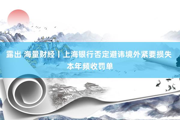 露出 海量财经丨上海银行否定避讳境外紧要损失 本年频收罚单