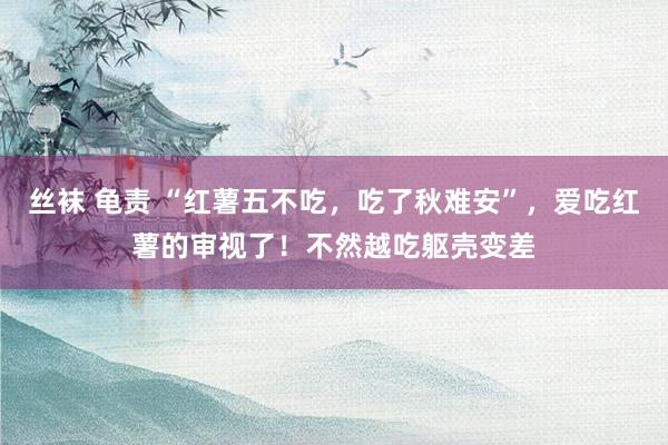 丝袜 龟责 “红薯五不吃，吃了秋难安”，爱吃红薯的审视了！不然越吃躯壳变差