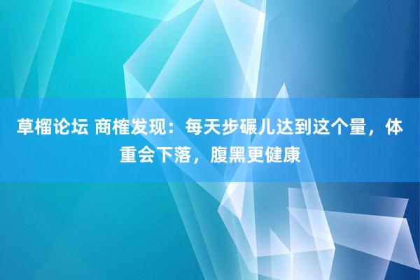 草榴论坛 商榷发现：每天步碾儿达到这个量，体重会下落，腹黑更健康