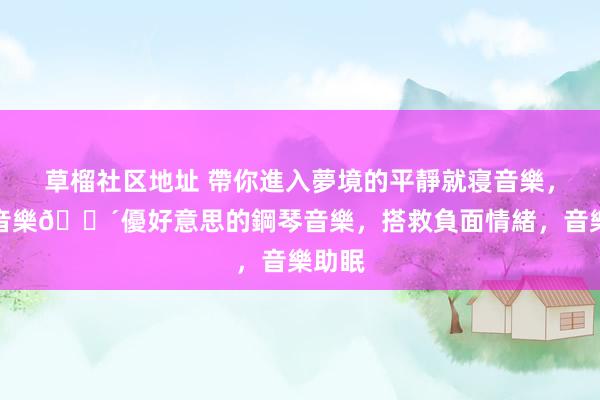 草榴社区地址 帶你進入夢境的平靜就寝音樂，鋼琴音樂😴優好意思的鋼琴音樂，搭救負面情緒，音樂助眠