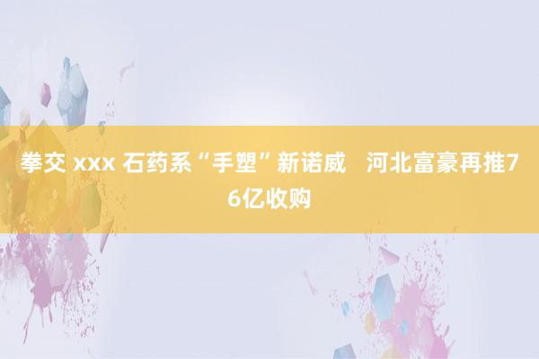 拳交 xxx 石药系“手塑”新诺威   河北富豪再推76亿收购