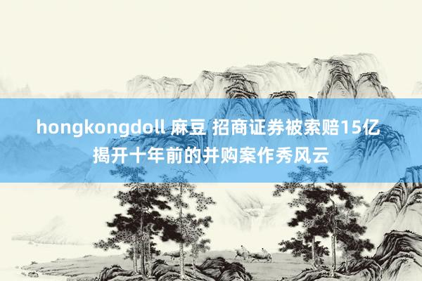hongkongdoll 麻豆 招商证券被索赔15亿 揭开十年前的并购案作秀风云