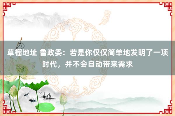 草榴地址 鲁政委：若是你仅仅简单地发明了一项时代，并不会自动带来需求