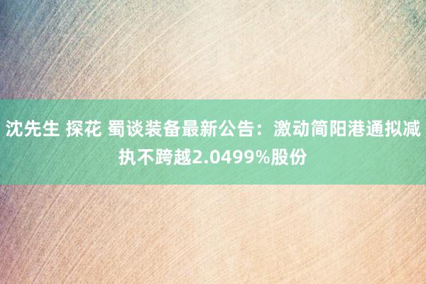 沈先生 探花 蜀谈装备最新公告：激动简阳港通拟减执不跨越2.0499%股份