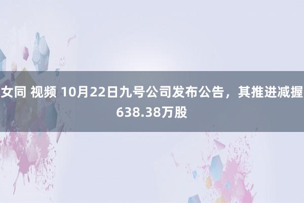 女同 视频 10月22日九号公司发布公告，其推进减握638.38万股