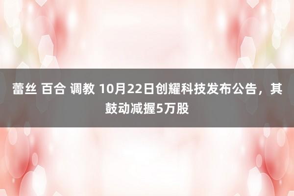 蕾丝 百合 调教 10月22日创耀科技发布公告，其鼓动减握5万股