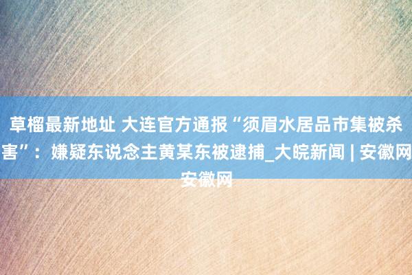 草榴最新地址 大连官方通报“须眉水居品市集被杀害”：嫌疑东说念主黄某东被逮捕_大皖新闻 | 安徽网