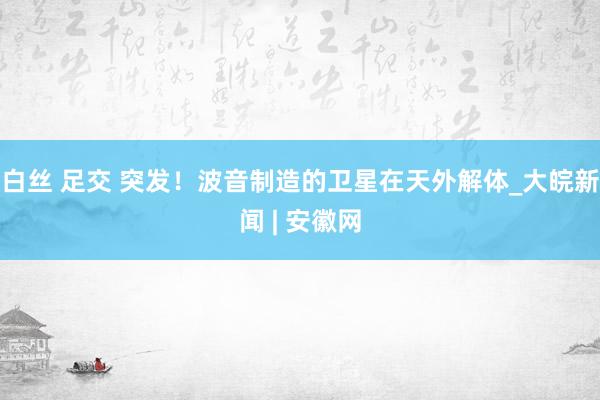 白丝 足交 突发！波音制造的卫星在天外解体_大皖新闻 | 安徽网