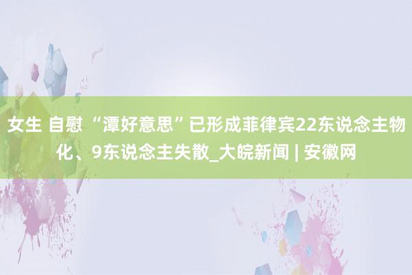 女生 自慰 “潭好意思”已形成菲律宾22东说念主物化、9东说念主失散_大皖新闻 | 安徽网