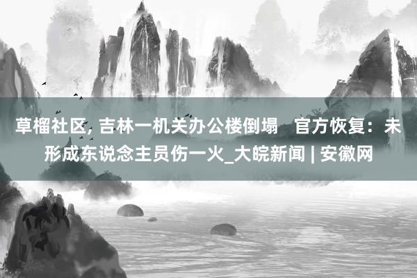 草榴社区， 吉林一机关办公楼倒塌   官方恢复：未形成东说念主员伤一火_大皖新闻 | 安徽网