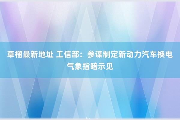 草榴最新地址 工信部：参谋制定新动力汽车换电气象指暗示见