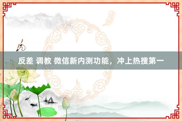 反差 调教 微信新内测功能，冲上热搜第一