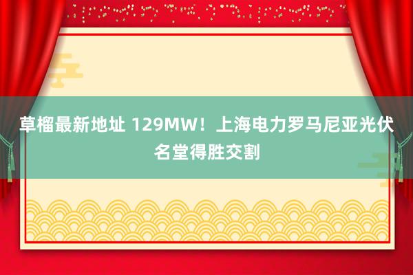 草榴最新地址 129MW！上海电力罗马尼亚光伏名堂得胜交割