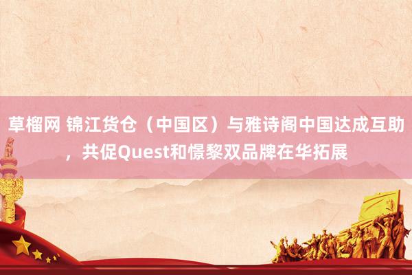 草榴网 锦江货仓（中国区）与雅诗阁中国达成互助，共促Quest和憬黎双品牌在华拓展