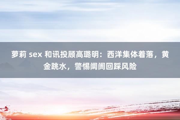 萝莉 sex 和讯投顾高璐明：西洋集体着落，黄金跳水，警惕阛阓回踩风险