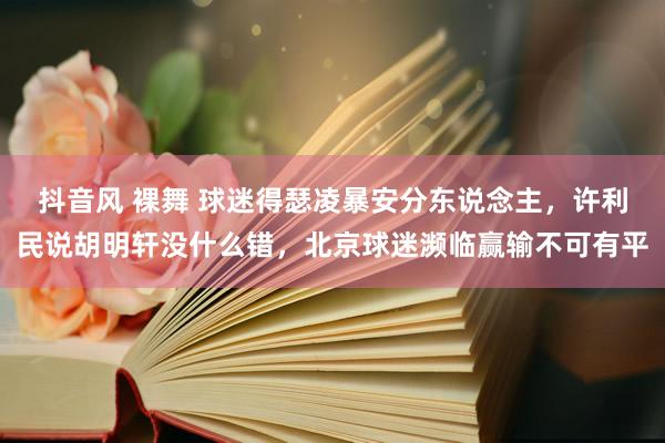 抖音风 裸舞 球迷得瑟凌暴安分东说念主，许利民说胡明轩没什么错，北京球迷濒临赢输不可有平