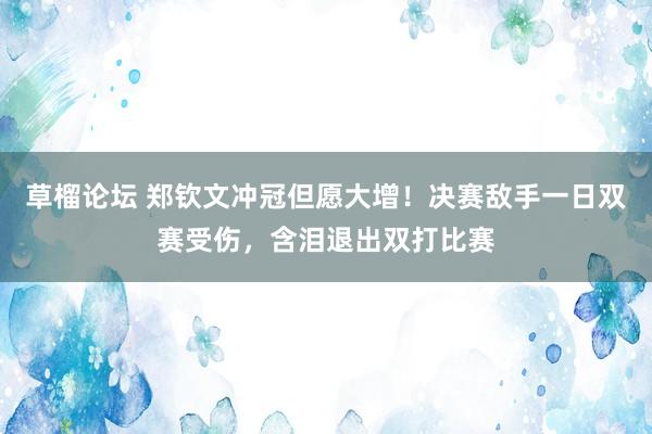 草榴论坛 郑钦文冲冠但愿大增！决赛敌手一日双赛受伤，含泪退出双打比赛