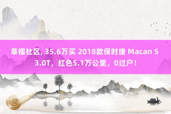 草榴社区， 35.6万买 2018款保时捷 Macan S 3.0T，红色5.1万公里，0过户！