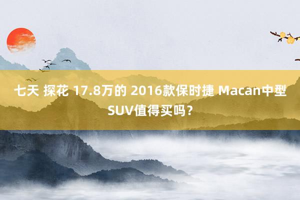 七天 探花 17.8万的 2016款保时捷 Macan中型SUV值得买吗？