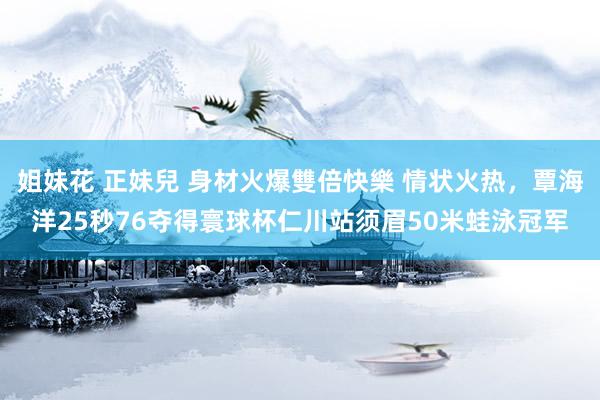姐妹花 正妹兒 身材火爆雙倍快樂 情状火热，覃海洋25秒76夺得寰球杯仁川站须眉50米蛙泳冠军