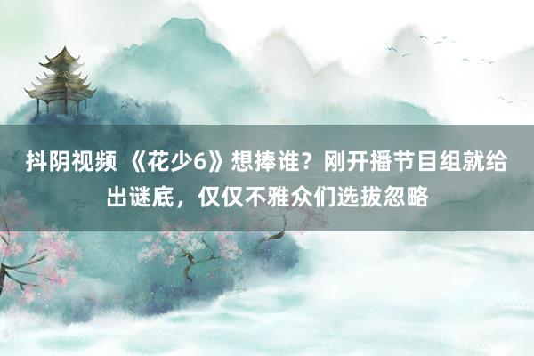 抖阴视频 《花少6》想捧谁？刚开播节目组就给出谜底，仅仅不雅众们选拔忽略